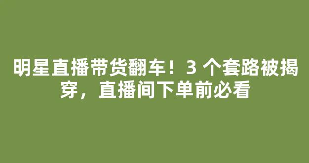 明星直播带货翻车！3 个套路被揭穿，直播间下单前必看-第1张图片-首页